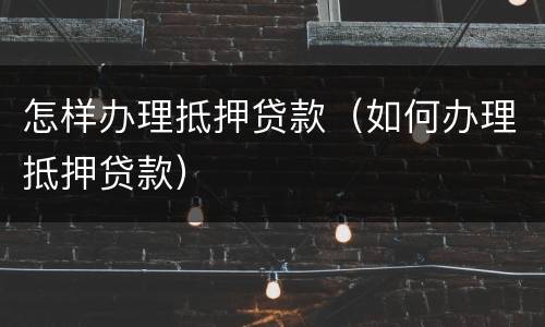 怎样办理抵押贷款（如何办理抵押贷款）