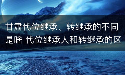 甘肃代位继承、转继承的不同是啥 代位继承人和转继承的区别
