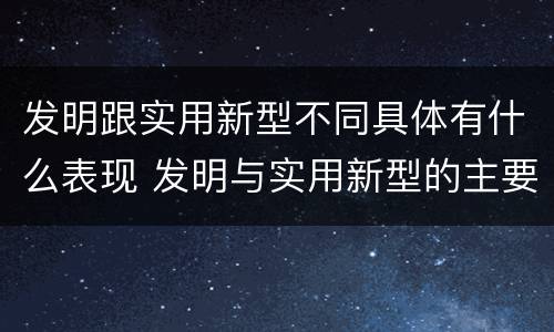 发明跟实用新型不同具体有什么表现 发明与实用新型的主要区别