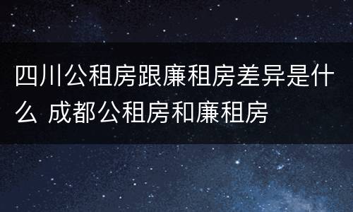 四川公租房跟廉租房差异是什么 成都公租房和廉租房