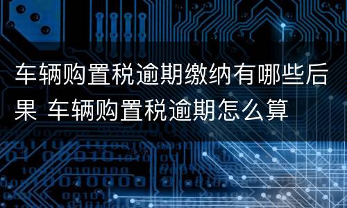 车辆购置税逾期缴纳有哪些后果 车辆购置税逾期怎么算