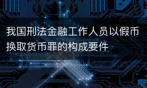 我国刑法金融工作人员以假币换取货币罪的构成要件