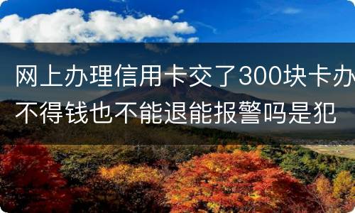 网上办理信用卡交了300块卡办不得钱也不能退能报警吗是犯法吗