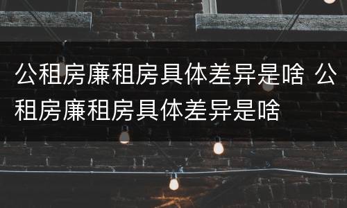 公租房廉租房具体差异是啥 公租房廉租房具体差异是啥