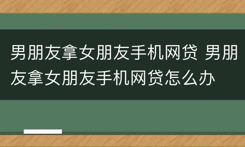 男朋友拿女朋友手机网贷 男朋友拿女朋友手机网贷怎么办