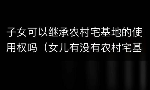 子女可以继承农村宅基地的使用权吗（女儿有没有农村宅基地使用权的继承权）