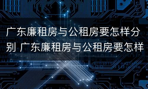 广东廉租房与公租房要怎样分别 广东廉租房与公租房要怎样分别出租