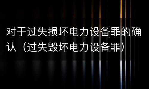 对于过失损坏电力设备罪的确认（过失毁坏电力设备罪）