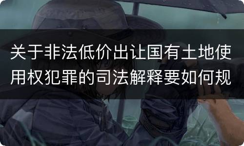 关于非法低价出让国有土地使用权犯罪的司法解释要如何规定