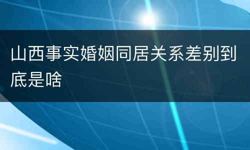 山西事实婚姻同居关系差别到底是啥