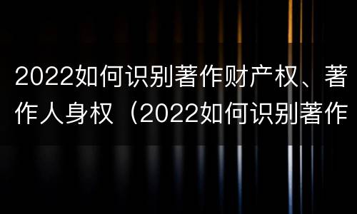 2022如何识别著作财产权、著作人身权（2022如何识别著作财产权,著作人身权的真假）