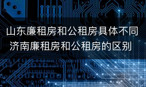 山东廉租房和公租房具体不同 济南廉租房和公租房的区别