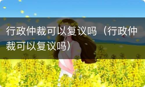 行政仲裁可以复议吗（行政仲裁可以复议吗）