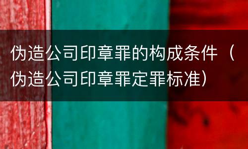 伪造公司印章罪的构成条件（伪造公司印章罪定罪标准）