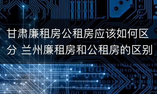 甘肃廉租房公租房应该如何区分 兰州廉租房和公租房的区别