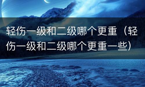 轻伤一级和二级哪个更重（轻伤一级和二级哪个更重一些）