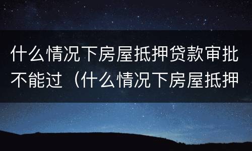 什么情况下房屋抵押贷款审批不能过（什么情况下房屋抵押贷款审批不能过了）