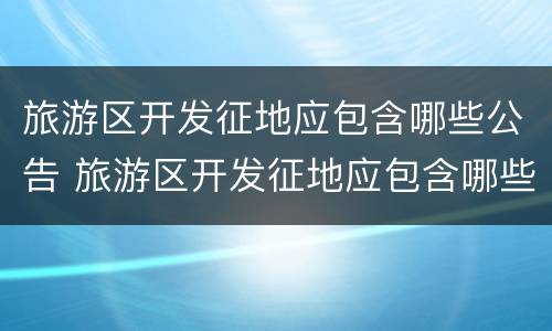 旅游区开发征地应包含哪些公告 旅游区开发征地应包含哪些公告文件