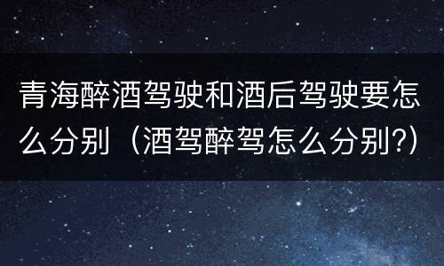 青海醉酒驾驶和酒后驾驶要怎么分别（酒驾醉驾怎么分别?）