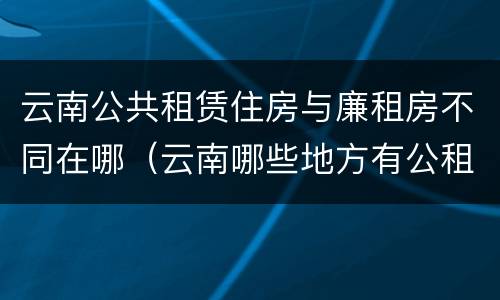 云南公共租赁住房与廉租房不同在哪（云南哪些地方有公租房）