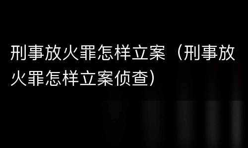 刑事放火罪怎样立案（刑事放火罪怎样立案侦查）