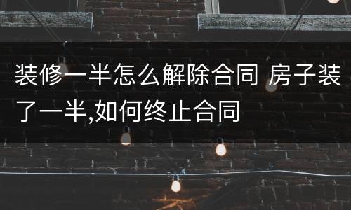 装修一半怎么解除合同 房子装了一半,如何终止合同