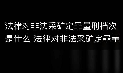 法律对非法采矿定罪量刑档次是什么 法律对非法采矿定罪量刑档次是什么要求