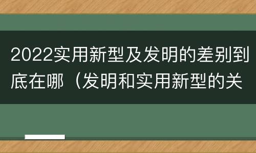 2022实用新型及发明的差别到底在哪（发明和实用新型的关系）