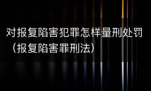 对报复陷害犯罪怎样量刑处罚（报复陷害罪刑法）
