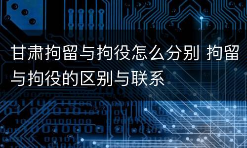 甘肃拘留与拘役怎么分别 拘留与拘役的区别与联系