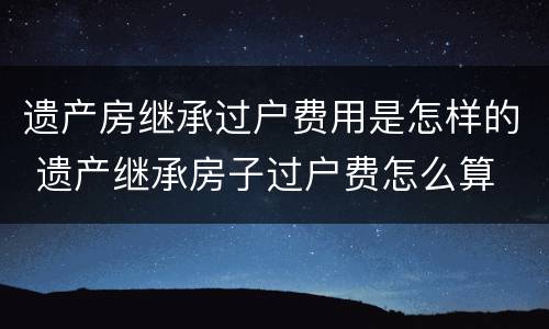 遗产房继承过户费用是怎样的 遗产继承房子过户费怎么算