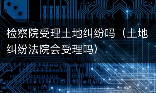 检察院受理土地纠纷吗（土地纠纷法院会受理吗）