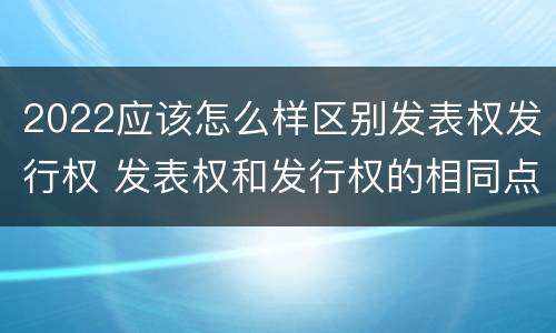 2022应该怎么样区别发表权发行权 发表权和发行权的相同点