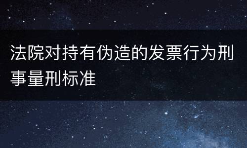法院对持有伪造的发票行为刑事量刑标准