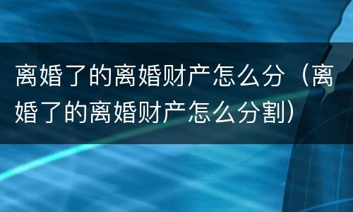 离婚了的离婚财产怎么分（离婚了的离婚财产怎么分割）