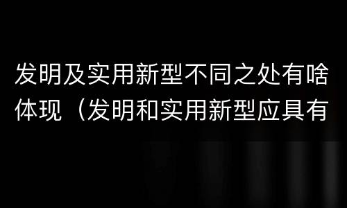 发明及实用新型不同之处有啥体现（发明和实用新型应具有新颖性的含义）