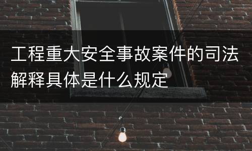 工程重大安全事故案件的司法解释具体是什么规定