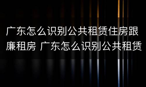 广东怎么识别公共租赁住房跟廉租房 广东怎么识别公共租赁住房跟廉租房的区别
