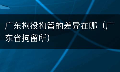 广东拘役拘留的差异在哪（广东省拘留所）