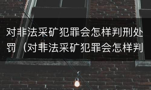 对非法采矿犯罪会怎样判刑处罚（对非法采矿犯罪会怎样判刑处罚呢）