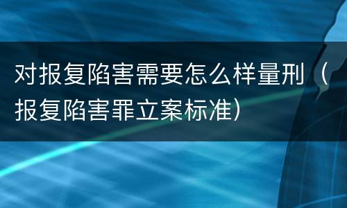 对报复陷害需要怎么样量刑（报复陷害罪立案标准）