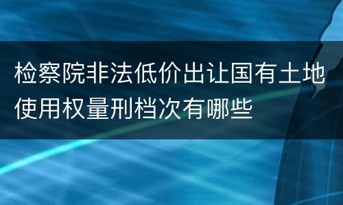 检察院非法低价出让国有土地使用权量刑档次有哪些