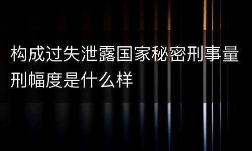 构成过失泄露国家秘密刑事量刑幅度是什么样