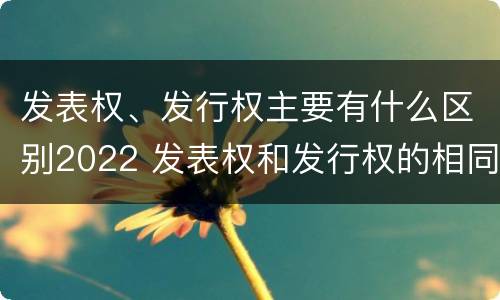 发表权、发行权主要有什么区别2022 发表权和发行权的相同点