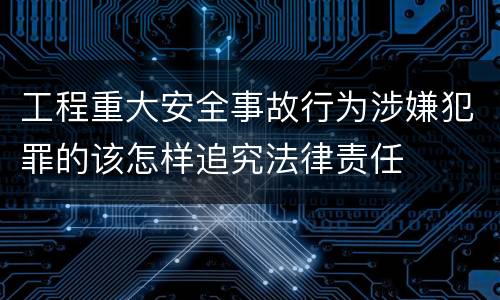 工程重大安全事故行为涉嫌犯罪的该怎样追究法律责任