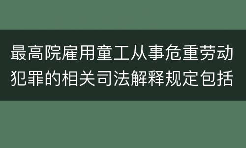 最高院雇用童工从事危重劳动犯罪的相关司法解释规定包括哪些内容