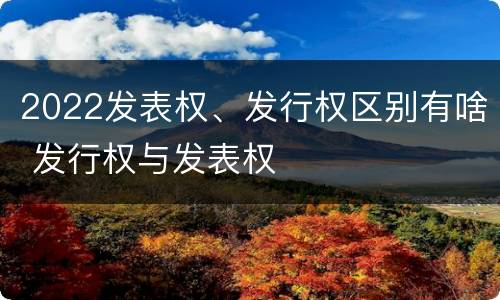 2022发表权、发行权区别有啥 发行权与发表权