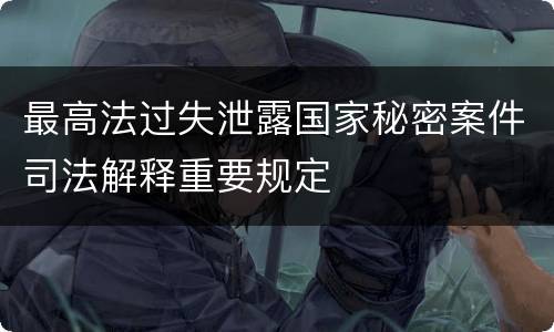 最高法过失泄露国家秘密案件司法解释重要规定