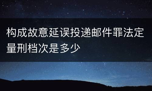 构成故意延误投递邮件罪法定量刑档次是多少