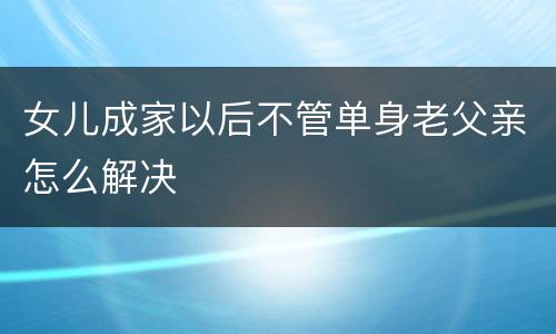 女儿成家以后不管单身老父亲怎么解决